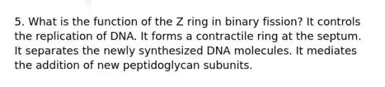 5. What is the function of the Z ring in binary fission? It controls the replication of DNA. It forms a contractile ring at the septum. It separates the newly synthesized DNA molecules. It mediates the addition of new peptidoglycan subunits.