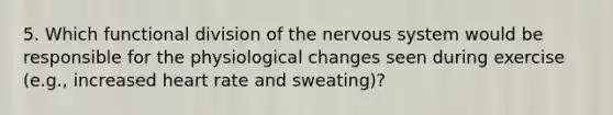 5. Which functional division of the nervous system would be responsible for the physiological changes seen during exercise (e.g., increased heart rate and sweating)?