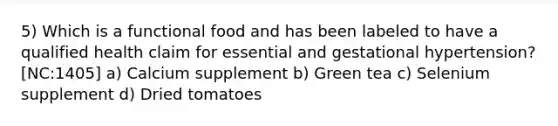 5) Which is a functional food and has been labeled to have a qualified health claim for essential and gestational hypertension? [NC:1405] a) Calcium supplement b) Green tea c) Selenium supplement d) Dried tomatoes