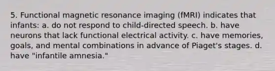 5. Functional magnetic resonance imaging (fMRI) indicates that infants: a. do not respond to child-directed speech. b. have neurons that lack functional electrical activity. c. have memories, goals, and mental combinations in advance of Piaget's stages. d. have "infantile amnesia."