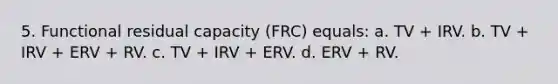 5. Functional residual capacity (FRC) equals: a. TV + IRV. b. TV + IRV + ERV + RV. c. TV + IRV + ERV. d. ERV + RV.