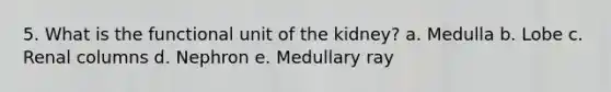 5. What is the functional unit of the kidney? a. Medulla b. Lobe c. Renal columns d. Nephron e. Medullary ray