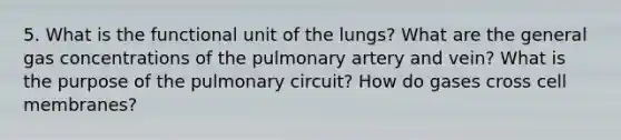 5. What is the functional unit of the lungs? What are the general gas concentrations of the pulmonary artery and vein? What is the purpose of the pulmonary circuit? How do gases cross cell membranes?