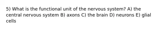 5) What is the functional unit of the nervous system? A) the central nervous system B) axons C) the brain D) neurons E) glial cells