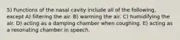 5) Functions of the nasal cavity include all of the following, except A) filtering the air. B) warming the air. C) humidifying the air. D) acting as a damping chamber when coughing. E) acting as a resonating chamber in speech.