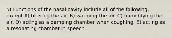 5) Functions of the nasal cavity include all of the following, except A) filtering the air. B) warming the air. C) humidifying the air. D) acting as a damping chamber when coughing. E) acting as a resonating chamber in speech.