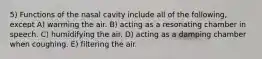 5) Functions of the nasal cavity include all of the following, except A) warming the air. B) acting as a resonating chamber in speech. C) humidifying the air. D) acting as a damping chamber when coughing. E) filtering the air.