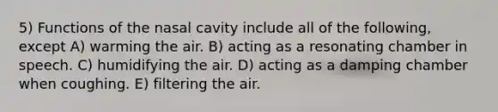 5) Functions of the nasal cavity include all of the following, except A) warming the air. B) acting as a resonating chamber in speech. C) humidifying the air. D) acting as a damping chamber when coughing. E) filtering the air.