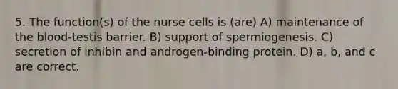 5. The function(s) of the nurse cells is (are) A) maintenance of <a href='https://www.questionai.com/knowledge/k7oXMfj7lk-the-blood' class='anchor-knowledge'>the blood</a>-testis barrier. B) support of spermiogenesis. C) secretion of inhibin and androgen-binding protein. D) a, b, and c are correct.