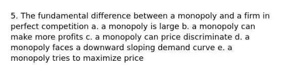 5. The fundamental difference between a monopoly and a firm in perfect competition a. a monopoly is large b. a monopoly can make more profits c. a monopoly can price discriminate d. a monopoly faces a downward sloping demand curve e. a monopoly tries to maximize price