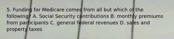 5. Funding for Medicare comes from all but which of the following? A. Social Security contributions B. monthly premiums from participants C. general federal revenues D. sales and property taxes