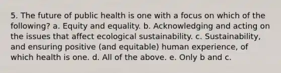 5. The future of public health is one with a focus on which of the following? a. Equity and equality. b. Acknowledging and acting on the issues that affect ecological sustainability. c. Sustainability, and ensuring positive (and equitable) human experience, of which health is one. d. All of the above. e. Only b and c.