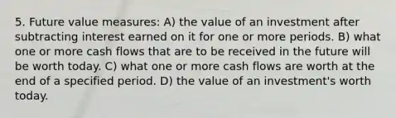 5. Future value measures: A) the value of an investment after subtracting interest earned on it for one or more periods. B) what one or more cash flows that are to be received in the future will be worth today. C) what one or more cash flows are worth at the end of a specified period. D) the value of an investment's worth today.