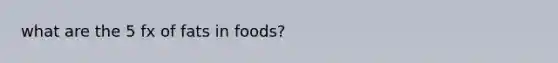 what are the 5 fx of fats in foods?