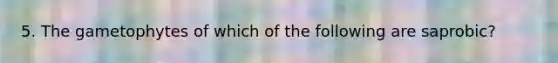 5. The gametophytes of which of the following are saprobic?