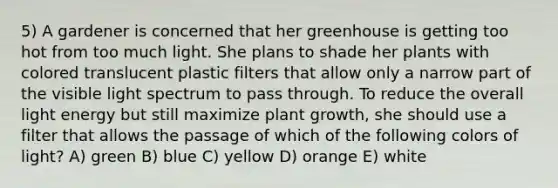 5) A gardener is concerned that her greenhouse is getting too hot from too much light. She plans to shade her plants with colored translucent plastic filters that allow only a narrow part of the visible light spectrum to pass through. To reduce the overall light energy but still maximize plant growth, she should use a filter that allows the passage of which of the following colors of light? A) green B) blue C) yellow D) orange E) white