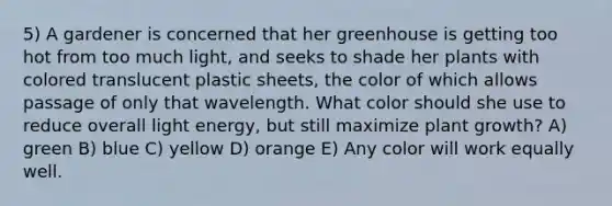 5) A gardener is concerned that her greenhouse is getting too hot from too much light, and seeks to shade her plants with colored translucent plastic sheets, the color of which allows passage of only that wavelength. What color should she use to reduce overall light energy, but still maximize plant growth? A) green B) blue C) yellow D) orange E) Any color will work equally well.