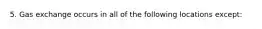 5. Gas exchange occurs in all of the following locations except: