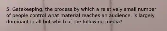 5. Gatekeeping, the process by which a relatively small number of people control what material reaches an audience, is largely dominant in all but which of the following media?