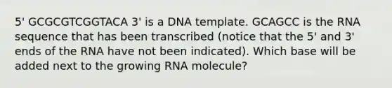 5' GCGCGTCGGTACA 3' is a DNA template. GCAGCC is the RNA sequence that has been transcribed (notice that the 5' and 3' ends of the RNA have not been indicated). Which base will be added next to the growing RNA molecule?