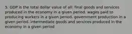 5. GDP is the total dollar value of all: final goods and services produced in the economy in a given period. wages paid to producing workers in a given period. government production in a given period. intermediate goods and services produced in the economy in a given period