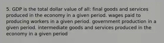 5. GDP is the total dollar value of all: final goods and services produced in the economy in a given period. wages paid to producing workers in a given period. government production in a given period. intermediate goods and services produced in the economy in a given period