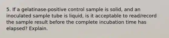 5. If a gelatinase-positive control sample is solid, and an inoculated sample tube is liquid, is it acceptable to read/record the sample result before the complete incubation time has elapsed? Explain.