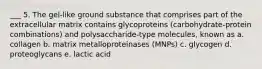 ___ 5. The gel-like ground substance that comprises part of the extracellular matrix contains glycoproteins (carbohydrate-protein combinations) and polysaccharide-type molecules, known as a. collagen b. matrix metalloproteinases (MNPs) c. glycogen d. proteoglycans e. lactic acid