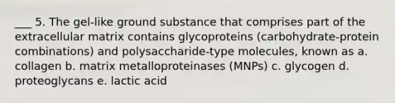 ___ 5. The gel-like ground substance that comprises part of the extracellular matrix contains glycoproteins (carbohydrate-protein combinations) and polysaccharide-type molecules, known as a. collagen b. matrix metalloproteinases (MNPs) c. glycogen d. proteoglycans e. lactic acid