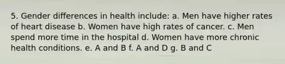 5. Gender differences in health include: a. Men have higher rates of heart disease b. Women have high rates of cancer. c. Men spend more time in the hospital d. Women have more chronic health conditions. e. A and B f. A and D g. B and C