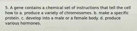 5. A gene contains a chemical set of instructions that tell the cell how to a. produce a variety of chromosomes. b. make a specific protein. c. develop into a male or a female body. d. produce various hormones.