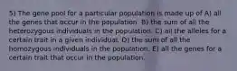 5) The gene pool for a particular population is made up of A) all the genes that occur in the population. B) the sum of all the heterozygous individuals in the population. C) all the alleles for a certain trait in a given individual. D) the sum of all the homozygous individuals in the population. E) all the genes for a certain trait that occur in the population.