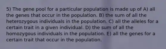 5) The gene pool for a particular population is made up of A) all the genes that occur in the population. B) the sum of all the heterozygous individuals in the population. C) all the alleles for a certain trait in a given individual. D) the sum of all the homozygous individuals in the population. E) all the genes for a certain trait that occur in the population.