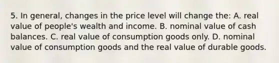 5. In general, changes in the price level will change the: A. real value of people's wealth and income. B. nominal value of cash balances. C. real value of consumption goods only. D. nominal value of consumption goods and the real value of durable goods.