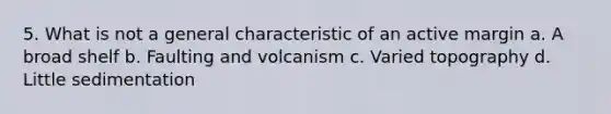 5. What is not a general characteristic of an active margin a. A broad shelf b. Faulting and volcanism c. Varied topography d. Little sedimentation