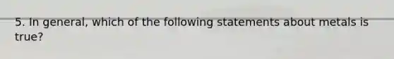 5. In general, which of the following statements about metals is true?