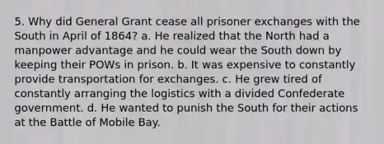 5. Why did General Grant cease all prisoner exchanges with the South in April of 1864? a. He realized that the North had a manpower advantage and he could wear the South down by keeping their POWs in prison. b. It was expensive to constantly provide transportation for exchanges. c. He grew tired of constantly arranging the logistics with a divided Confederate government. d. He wanted to punish the South for their actions at the Battle of Mobile Bay.