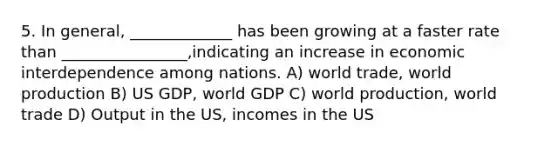 5. In general, _____________ has been growing at a faster rate than ________________,indicating an increase in economic interdependence among nations. A) world trade, world production B) US GDP, world GDP C) world production, world trade D) Output in the US, incomes in the US