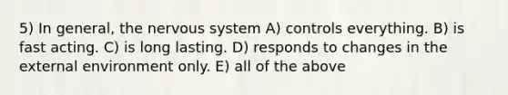 5) In general, the nervous system A) controls everything. B) is fast acting. C) is long lasting. D) responds to changes in the external environment only. E) all of the above