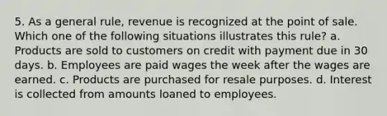 5. As a general rule, revenue is recognized at the point of sale. Which one of the following situations illustrates this rule? a. Products are sold to customers on credit with payment due in 30 days. b. Employees are paid wages the week after the wages are earned. c. Products are purchased for resale purposes. d. Interest is collected from amounts loaned to employees.