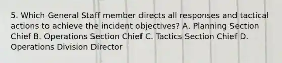 5. Which General Staff member directs all responses and tactical actions to achieve the incident objectives? A. Planning Section Chief B. Operations Section Chief C. Tactics Section Chief D. Operations Division Director