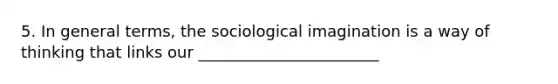 5. In general terms, the sociological imagination is a way of thinking that links our _______________________