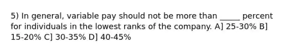 5) In general, variable pay should not be more than _____ percent for individuals in the lowest ranks of the company. A] 25-30% B] 15-20% C] 30-35% D] 40-45%