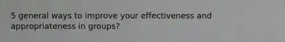 5 general ways to improve your effectiveness and appropriateness in groups?