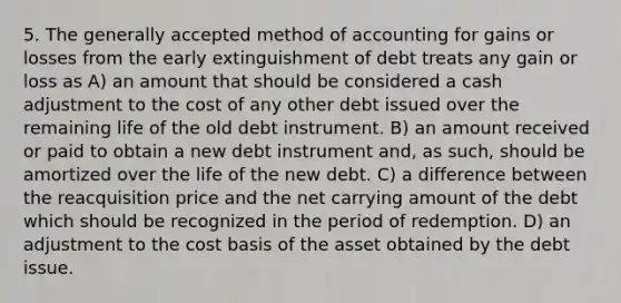 5. The generally accepted method of accounting for gains or losses from the early extinguishment of debt treats any gain or loss as A) an amount that should be considered a cash adjustment to the cost of any other debt issued over the remaining life of the old debt instrument. B) an amount received or paid to obtain a new debt instrument and, as such, should be amortized over the life of the new debt. C) a difference between the reacquisition price and the net carrying amount of the debt which should be recognized in the period of redemption. D) an adjustment to the cost basis of the asset obtained by the debt issue.