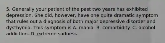 5. Generally your patient of the past two years has exhibited depression. She did, however, have one quite dramatic symptom that rules out a diagnosis of both major depressive disorder and dysthymia. This symptom is A. mania. B. comorbidity. C. alcohol addiction. D. extreme sadness.