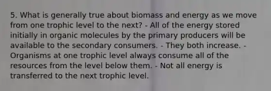 5. What is generally true about biomass and energy as we move from one trophic level to the next? - All of the energy stored initially in organic molecules by the primary producers will be available to the secondary consumers. - They both increase. - Organisms at one trophic level always consume all of the resources from the level below them. - Not all energy is transferred to the next trophic level.