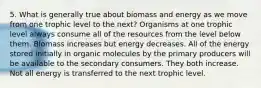 5. What is generally true about biomass and energy as we move from one trophic level to the next? Organisms at one trophic level always consume all of the resources from the level below them. Biomass increases but energy decreases. All of the energy stored initially in organic molecules by the primary producers will be available to the secondary consumers. They both increase. Not all energy is transferred to the next trophic level.