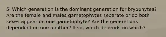 5. Which generation is the dominant generation for bryophytes? Are the female and males gametophytes separate or do both sexes appear on one gametophyte? Are the generations dependent on one another? If so, which depends on which?