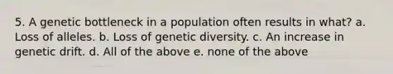 5. A genetic bottleneck in a population often results in what? a. Loss of alleles. b. Loss of genetic diversity. c. An increase in genetic drift. d. All of the above e. none of the above